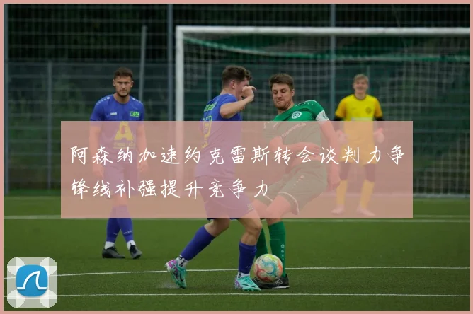 阿森纳加速约克雷斯转会谈判力争锋线补强提升竞争力