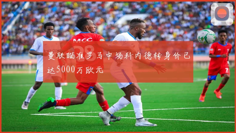 曼联瞄准罗马中场科内德转身价已达5000万欧元